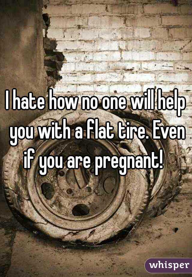 I hate how no one will help you with a flat tire. Even if you are pregnant!  