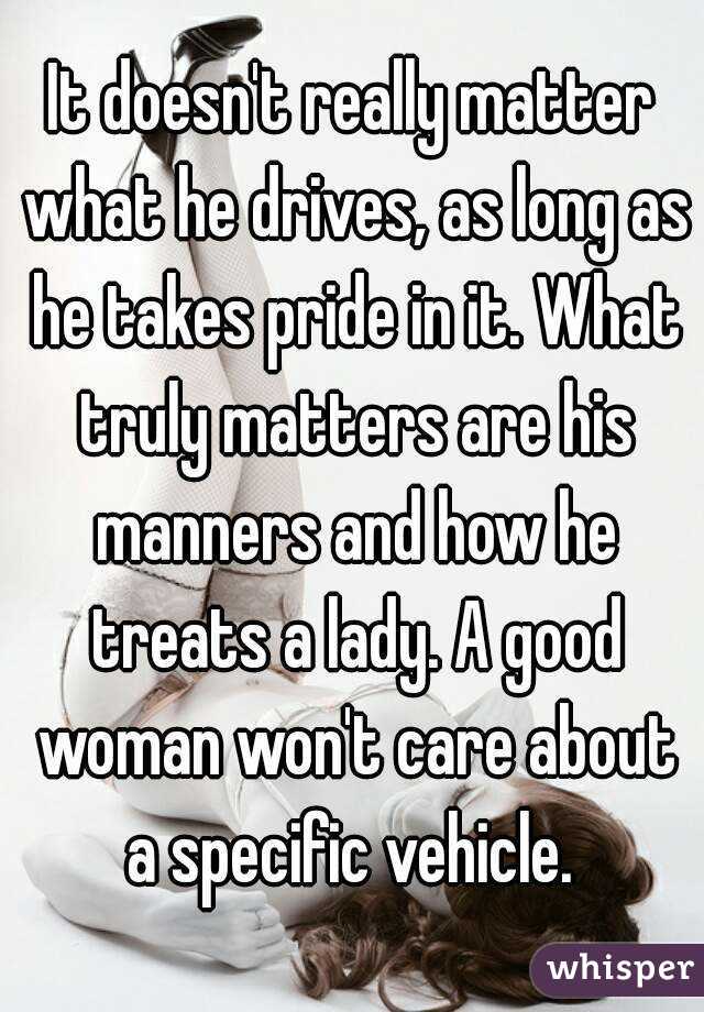 It doesn't really matter what he drives, as long as he takes pride in it. What truly matters are his manners and how he treats a lady. A good woman won't care about a specific vehicle. 