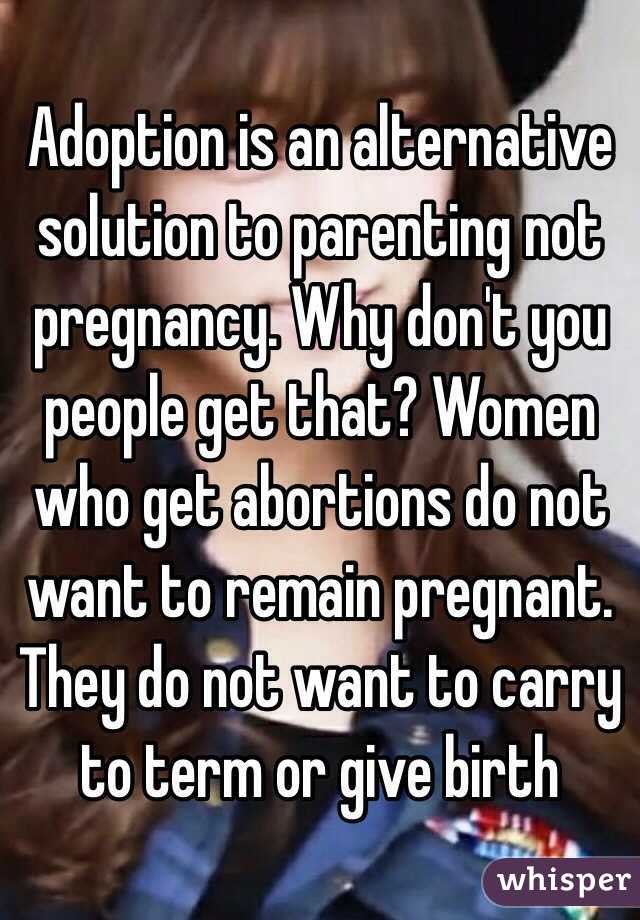 Adoption is an alternative solution to parenting not pregnancy. Why don't you people get that? Women who get abortions do not want to remain pregnant. They do not want to carry to term or give birth