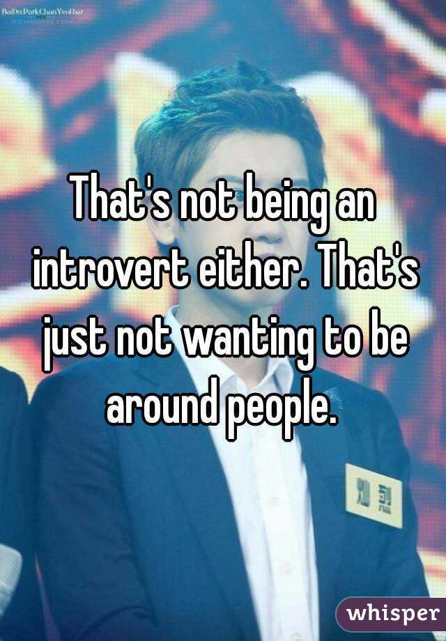 That's not being an introvert either. That's just not wanting to be around people. 