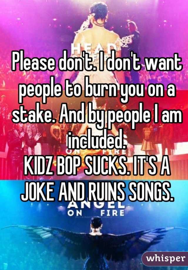 Please don't. I don't want people to burn you on a stake. And by people I am included.
KIDZ BOP SUCKS. IT'S A JOKE AND RUINS SONGS.