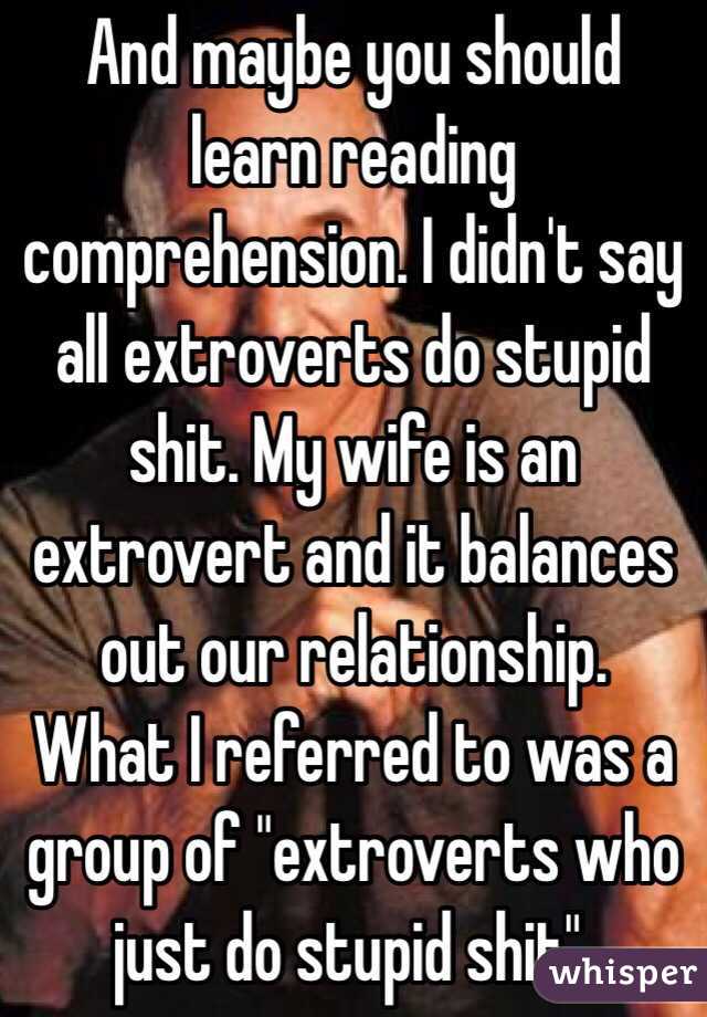 And maybe you should learn reading comprehension. I didn't say all extroverts do stupid shit. My wife is an extrovert and it balances out our relationship.  What I referred to was a group of "extroverts who just do stupid shit". 