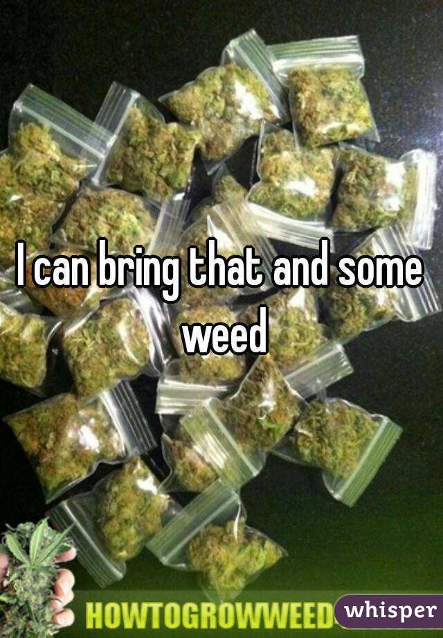 I can bring that and some weed