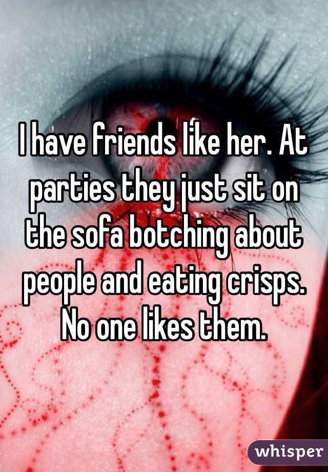 I have friends like her. At parties they just sit on the sofa botching about people and eating crisps. No one likes them.