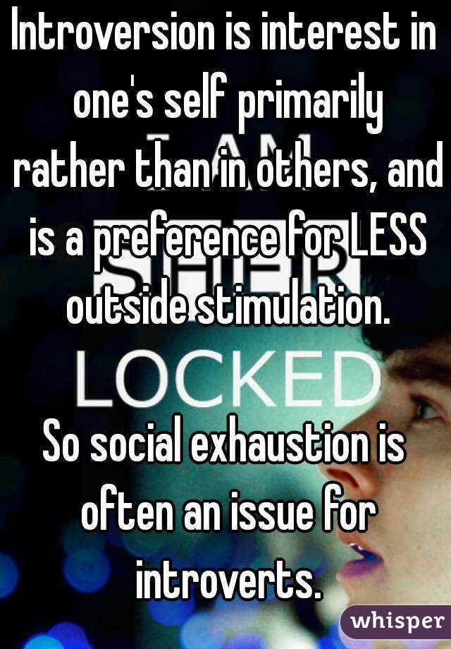 Introversion is interest in one's self primarily rather than in others, and is a preference for LESS outside stimulation.

So social exhaustion is often an issue for introverts.