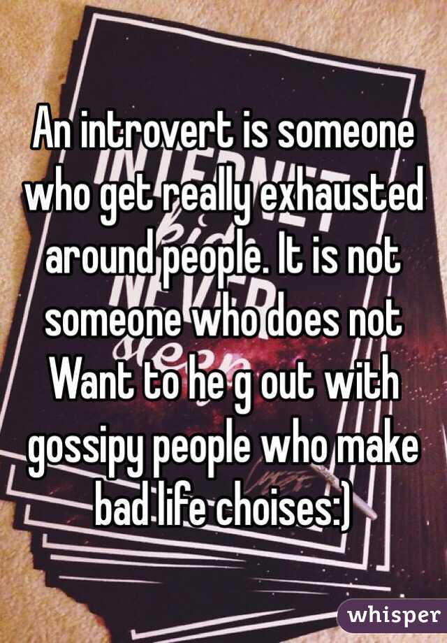 An introvert is someone who get really exhausted around people. It is not someone who does not Want to he g out with gossipy people who make bad life choises:)