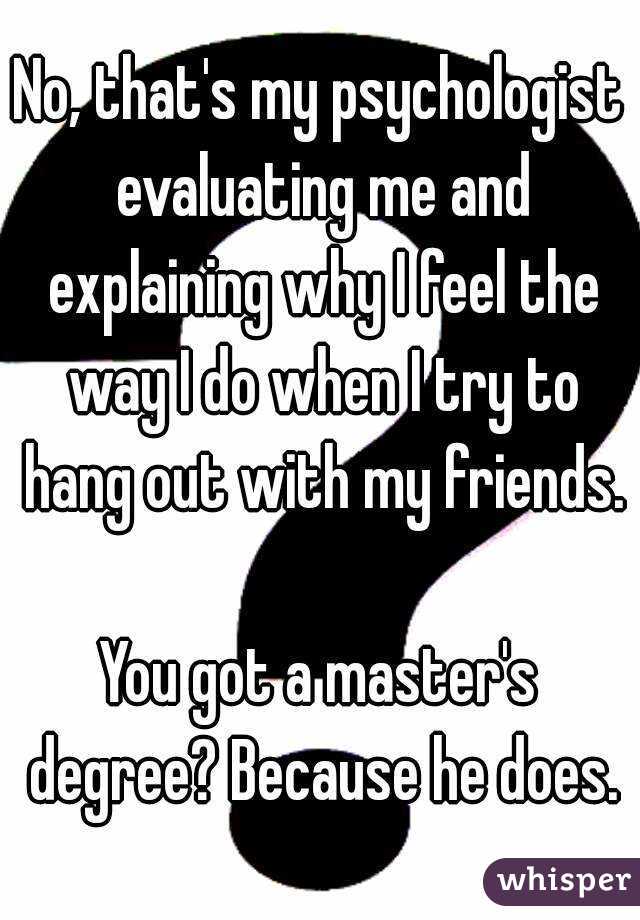 No, that's my psychologist evaluating me and explaining why I feel the way I do when I try to hang out with my friends.

You got a master's degree? Because he does.