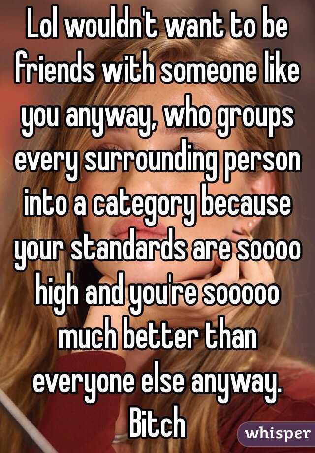 Lol wouldn't want to be friends with someone like you anyway, who groups every surrounding person into a category because your standards are soooo high and you're sooooo much better than everyone else anyway. Bitch