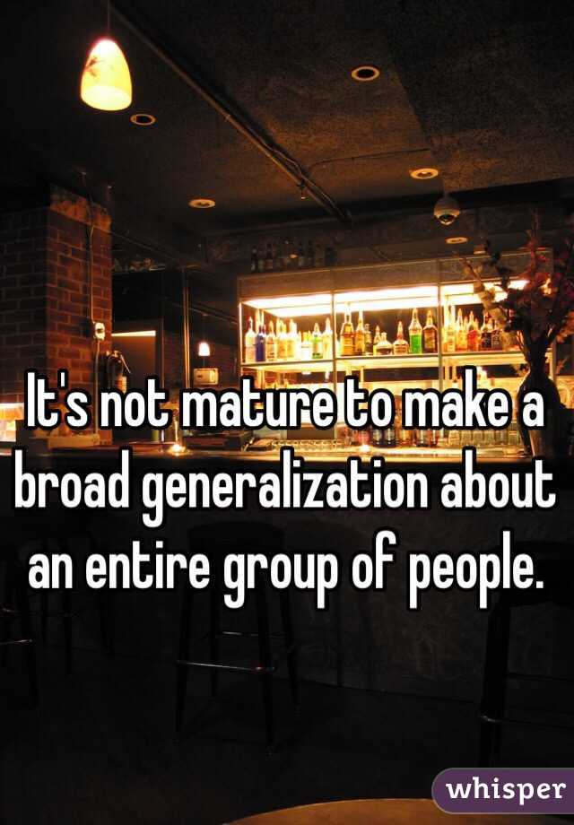 It's not mature to make a broad generalization about an entire group of people. 