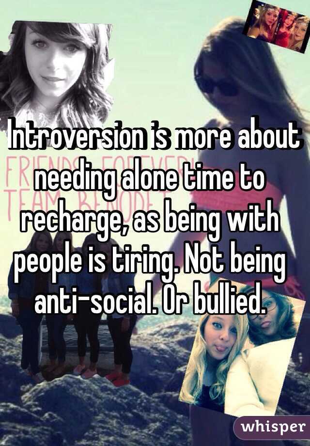   Introversion is more about needing alone time to recharge, as being with people is tiring. Not being anti-social. Or bullied.