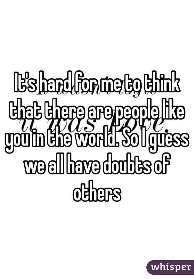 It's hard for me to think that there are people like you in the world. So I guess we all have doubts of others 