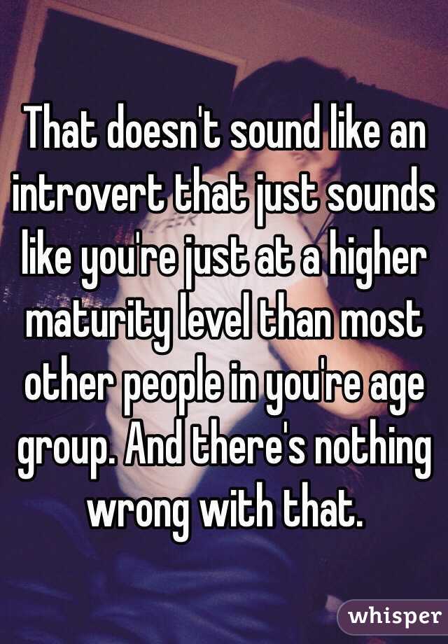 That doesn't sound like an introvert that just sounds like you're just at a higher maturity level than most other people in you're age group. And there's nothing wrong with that.