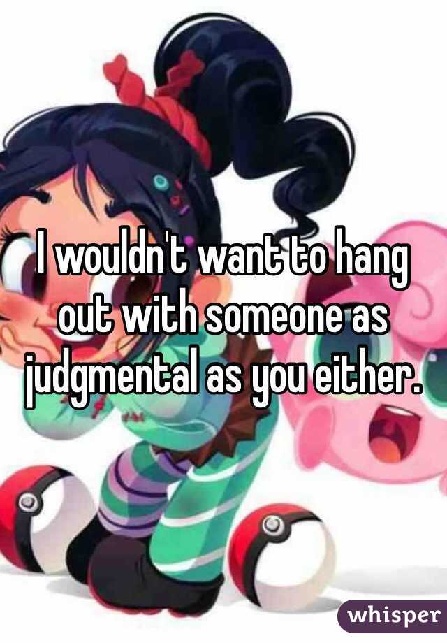 I wouldn't want to hang out with someone as judgmental as you either. 