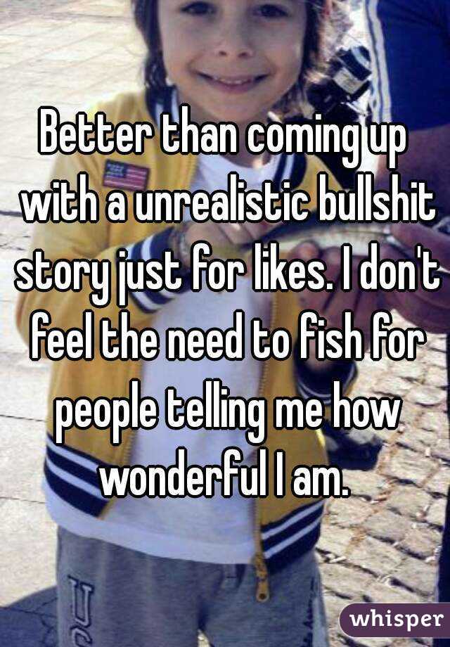 Better than coming up with a unrealistic bullshit story just for likes. I don't feel the need to fish for people telling me how wonderful I am. 