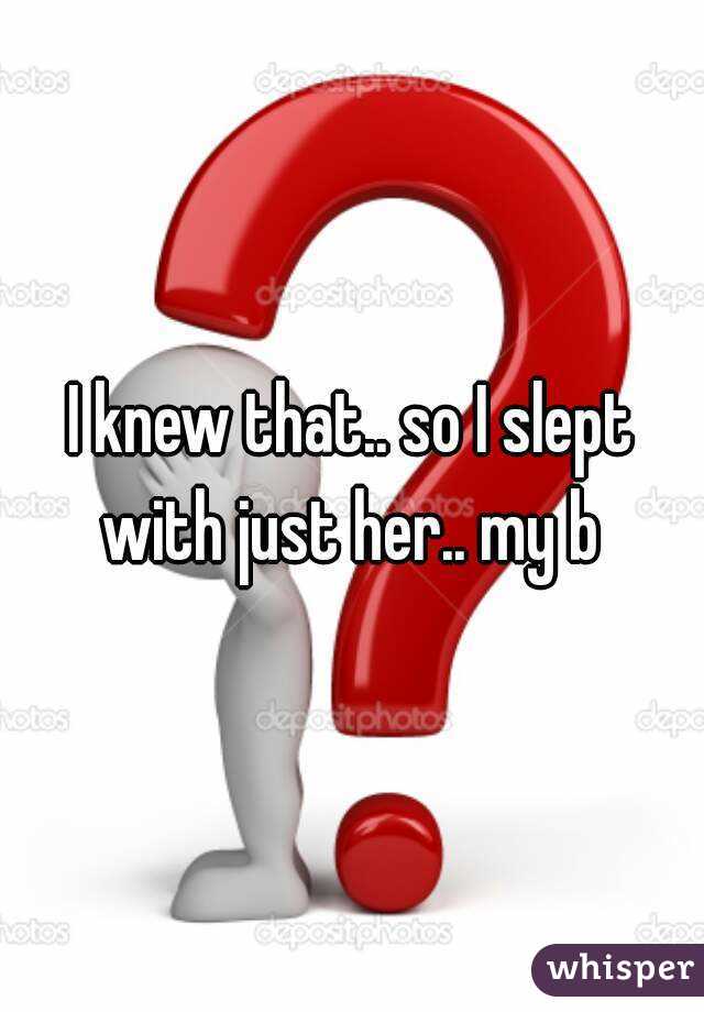 I knew that.. so I slept with just her.. my b 