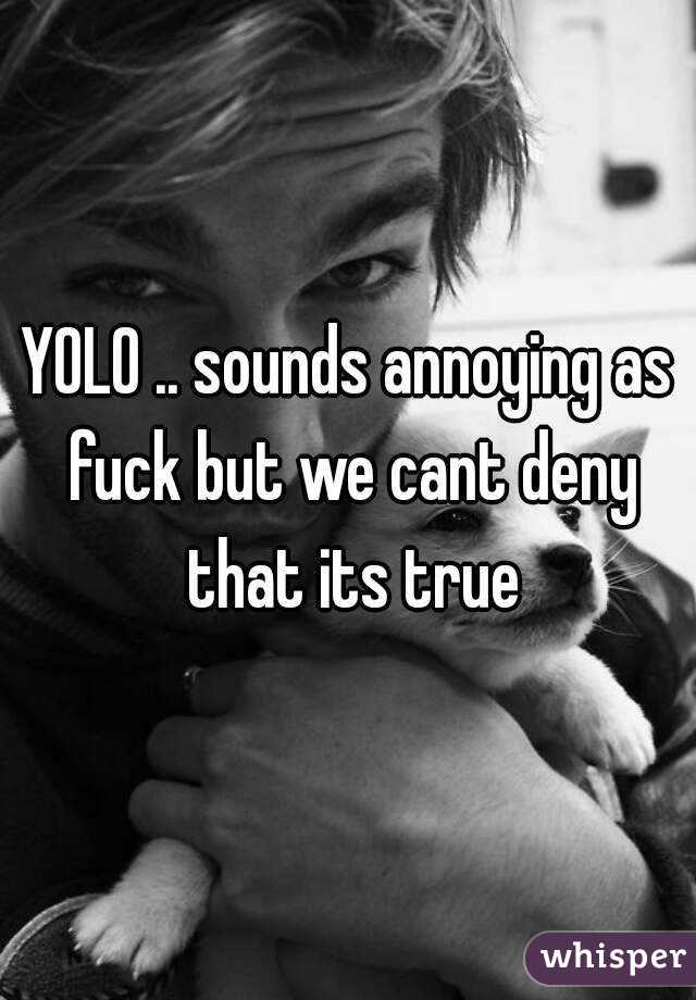 YOLO .. sounds annoying as fuck but we cant deny that its true