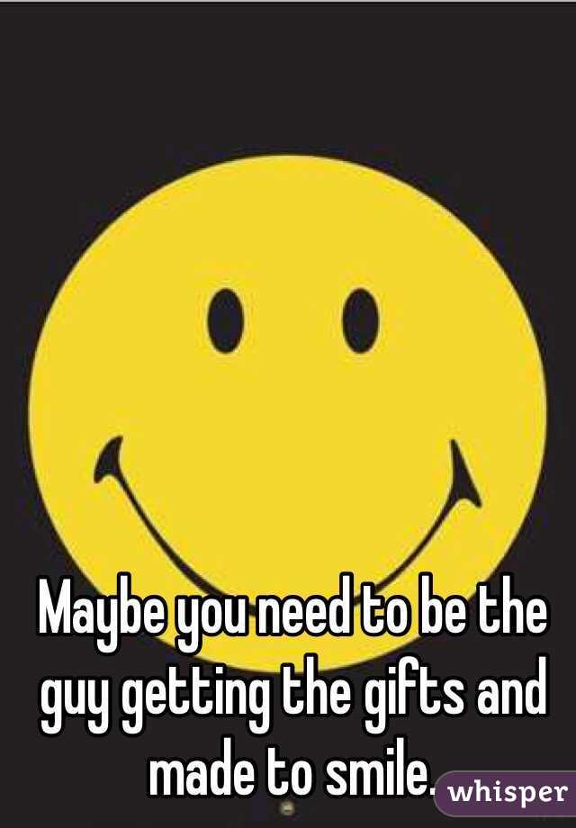 Maybe you need to be the guy getting the gifts and made to smile. 
