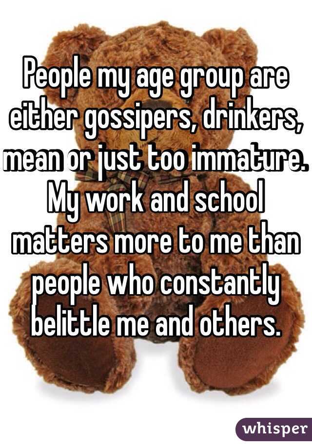 People my age group are either gossipers, drinkers, mean or just too immature. My work and school matters more to me than people who constantly belittle me and others.