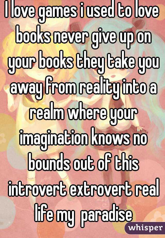 I love games i used to love books never give up on your books they take you away from reality into a realm where your imagination knows no bounds out of this introvert extrovert real life my  paradise