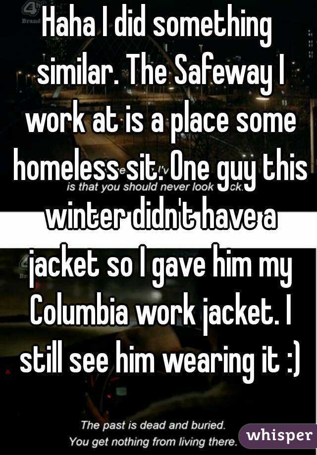 Haha I did something similar. The Safeway I work at is a place some homeless sit. One guy this winter didn't have a jacket so I gave him my Columbia work jacket. I still see him wearing it :)