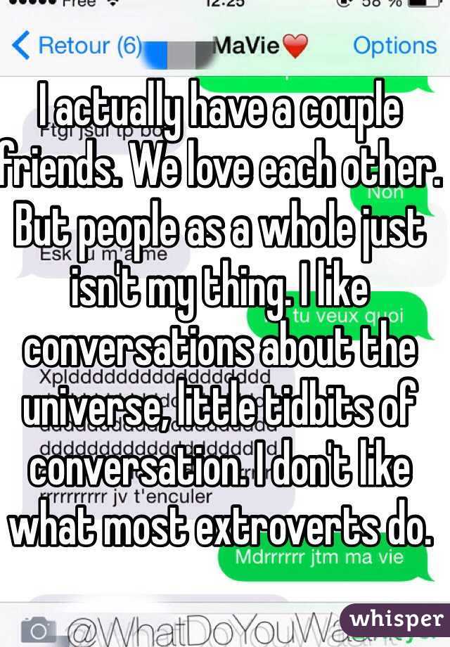 I actually have a couple friends. We love each other. But people as a whole just isn't my thing. I like conversations about the universe, little tidbits of conversation. I don't like what most extroverts do.