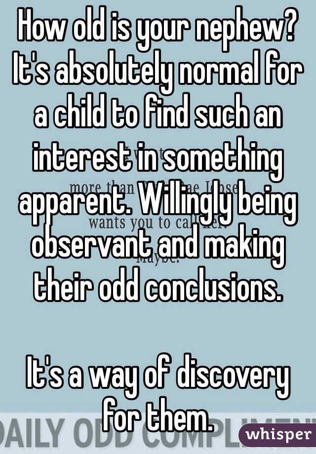 How old is your nephew? 
It's absolutely normal for a child to find such an interest in something apparent. Willingly being observant and making their odd conclusions.

It's a way of discovery for them.