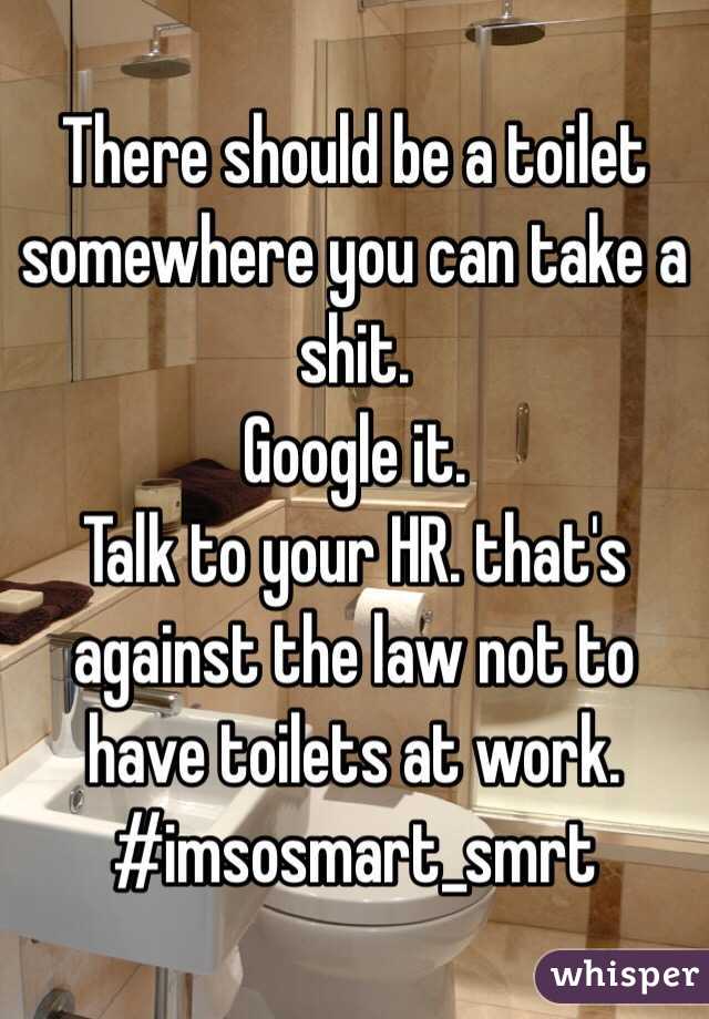 There should be a toilet somewhere you can take a shit. 
Google it. 
Talk to your HR. that's against the law not to have toilets at work. 
#imsosmart_smrt
