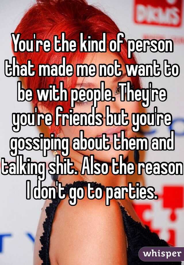 You're the kind of person that made me not want to be with people. They're you're friends but you're gossiping about them and talking shit. Also the reason I don't go to parties.
