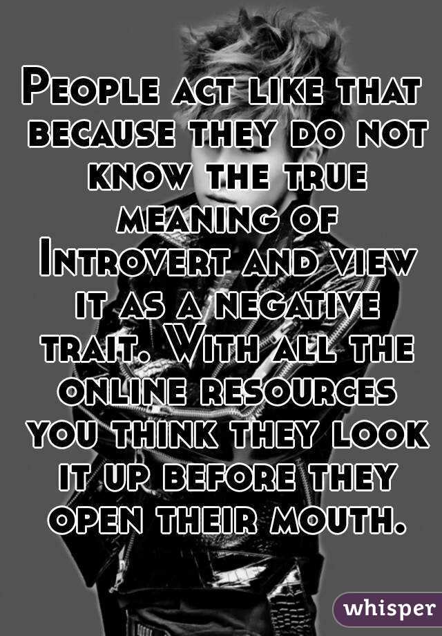 People act like that because they do not know the true meaning of Introvert and view it as a negative trait. With all the online resources you think they look it up before they open their mouth.