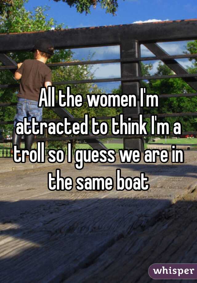 All the women I'm attracted to think I'm a troll so I guess we are in the same boat