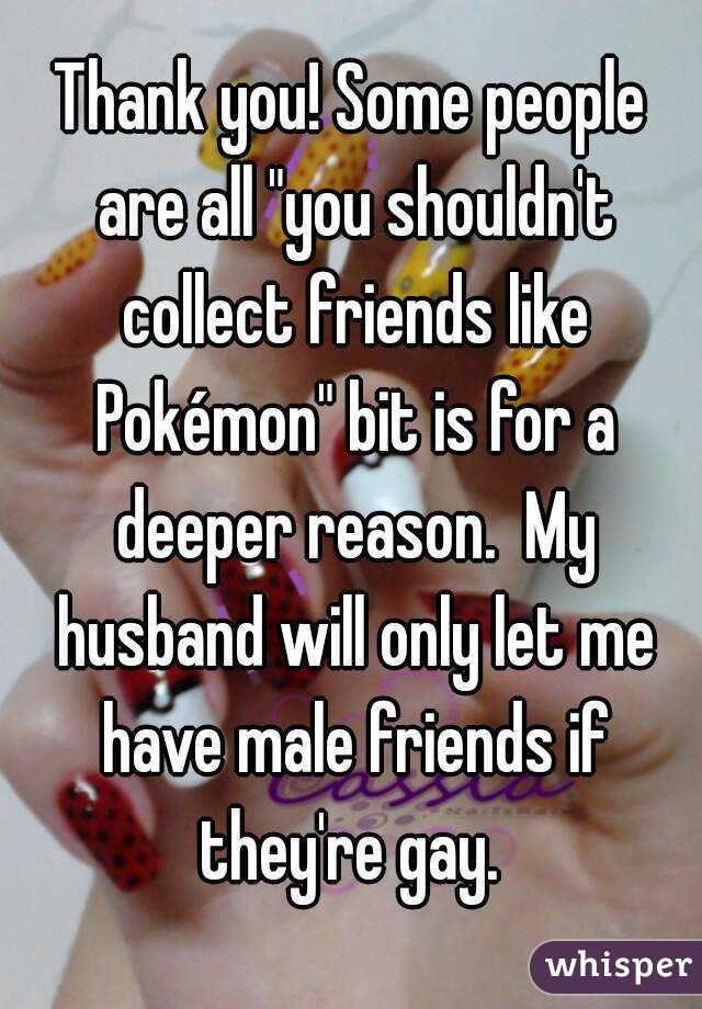 Thank you! Some people are all "you shouldn't collect friends like Pokémon" bit is for a deeper reason.  My husband will only let me have male friends if they're gay. 