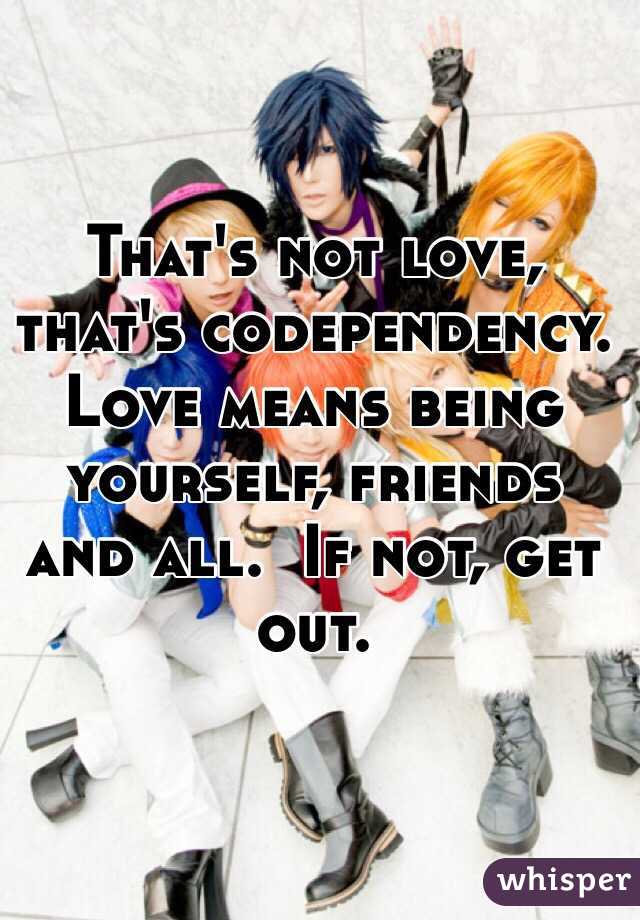 That's not love, that's codependency.
Love means being yourself, friends and all.  If not, get out.