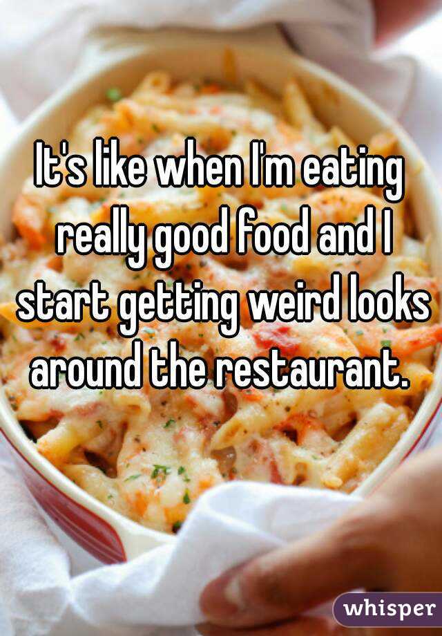 It's like when I'm eating really good food and I start getting weird looks around the restaurant. 