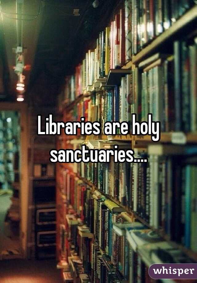 Libraries are holy sanctuaries....