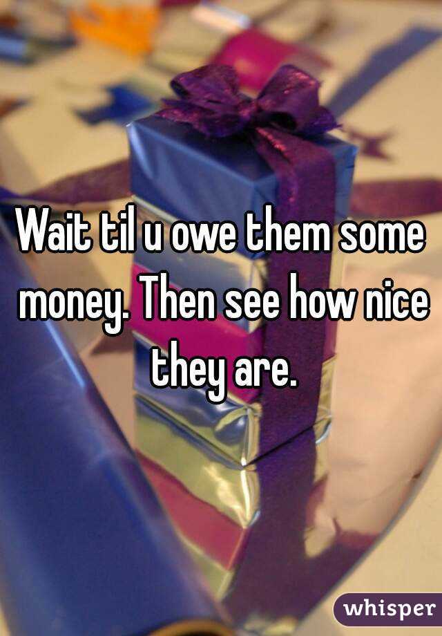 Wait til u owe them some money. Then see how nice they are.