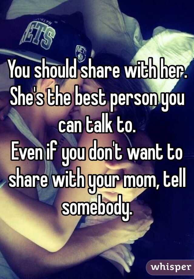 You should share with her. She's the best person you can talk to. 
Even if you don't want to share with your mom, tell somebody. 