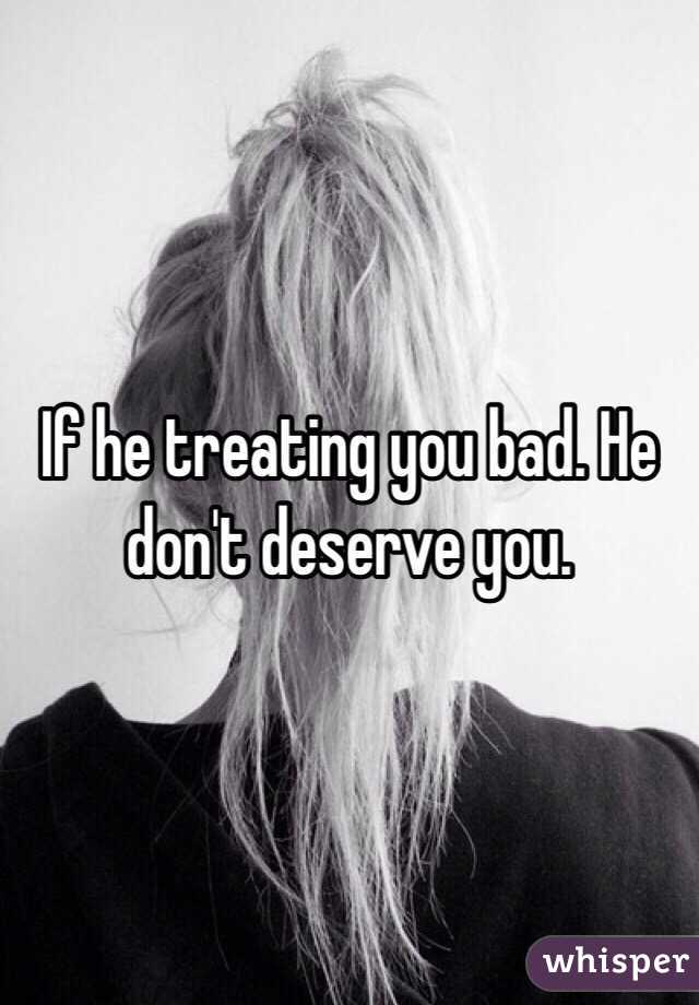If he treating you bad. He don't deserve you. 