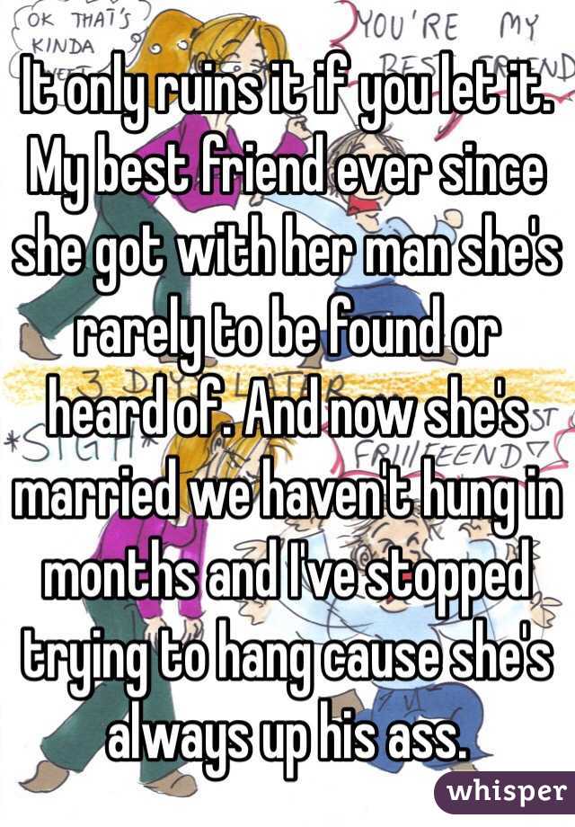 It only ruins it if you let it. My best friend ever since she got with her man she's rarely to be found or heard of. And now she's married we haven't hung in months and I've stopped trying to hang cause she's always up his ass. 
