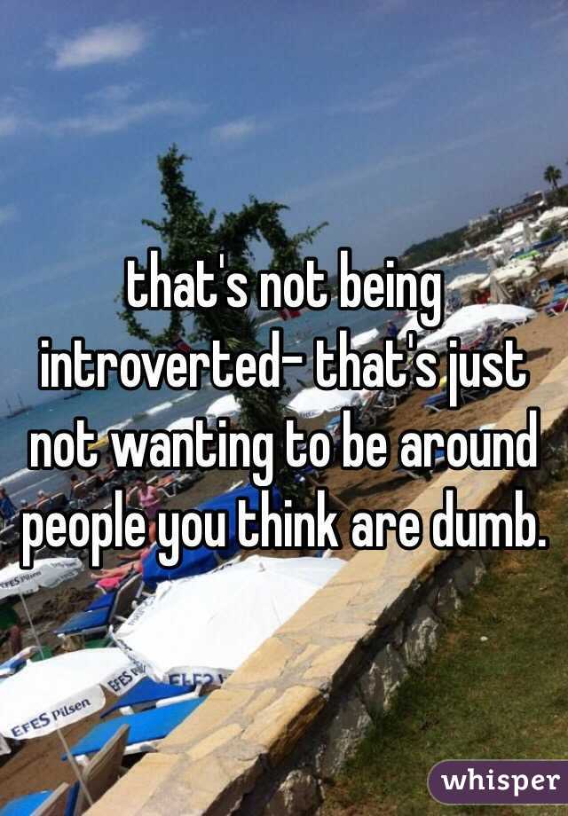 that's not being introverted- that's just not wanting to be around people you think are dumb. 