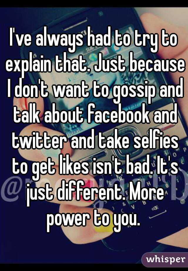 I've always had to try to explain that. Just because I don't want to gossip and talk about facebook and twitter and take selfies to get likes isn't bad. It's just different. More power to you. 