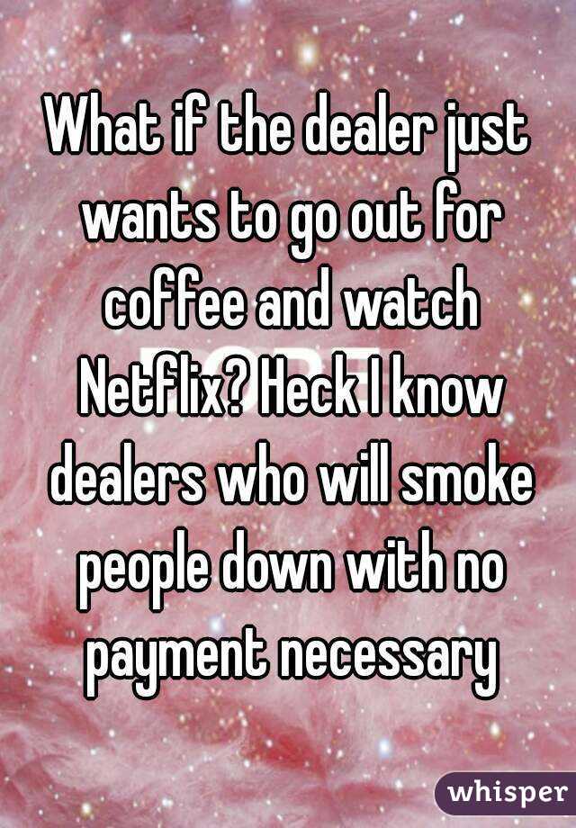 What if the dealer just wants to go out for coffee and watch Netflix? Heck I know dealers who will smoke people down with no payment necessary