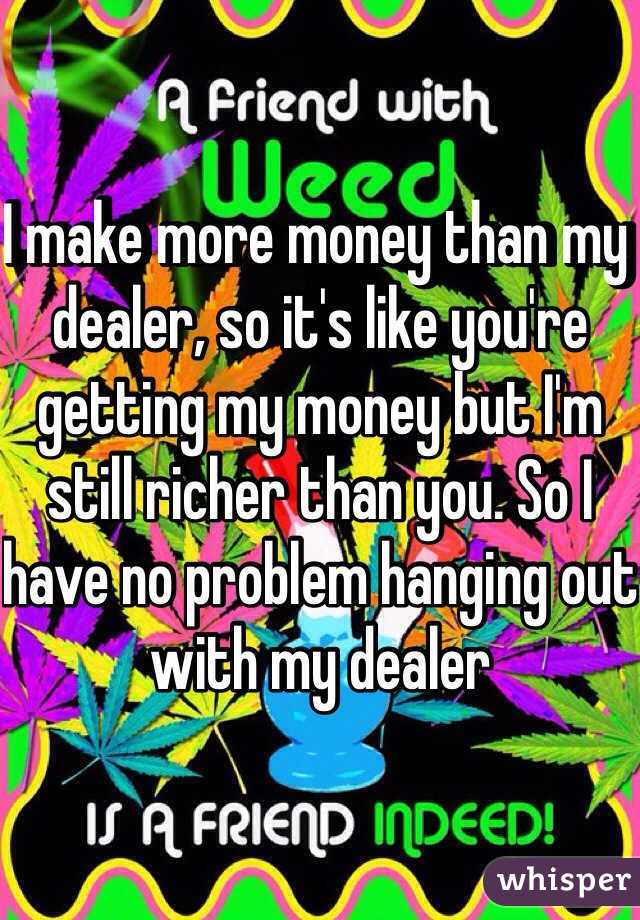 I make more money than my dealer, so it's like you're getting my money but I'm still richer than you. So I have no problem hanging out with my dealer 