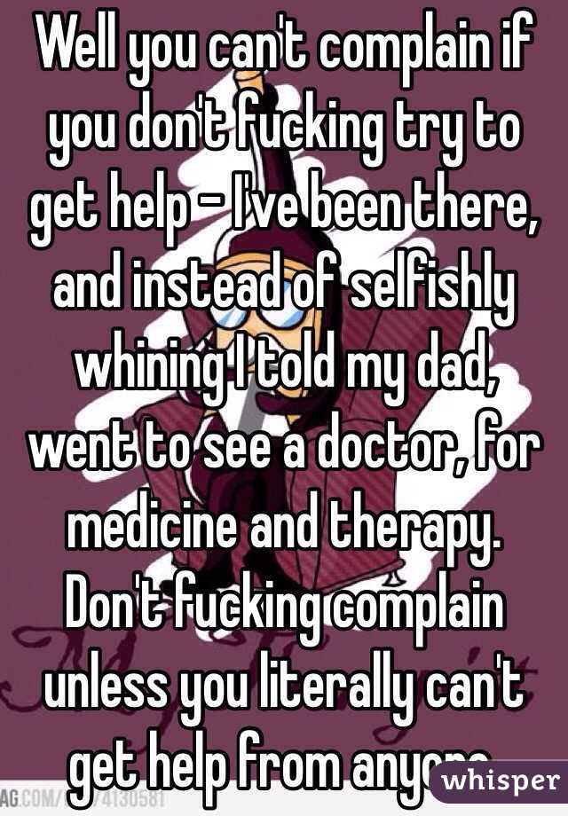 Well you can't complain if you don't fucking try to get help - I've been there, and instead of selfishly whining I told my dad, went to see a doctor, for medicine and therapy. Don't fucking complain unless you literally can't get help from anyone.