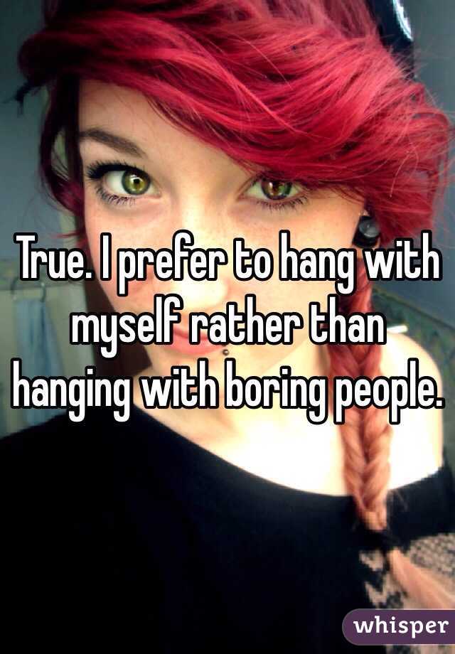 True. I prefer to hang with myself rather than hanging with boring people.