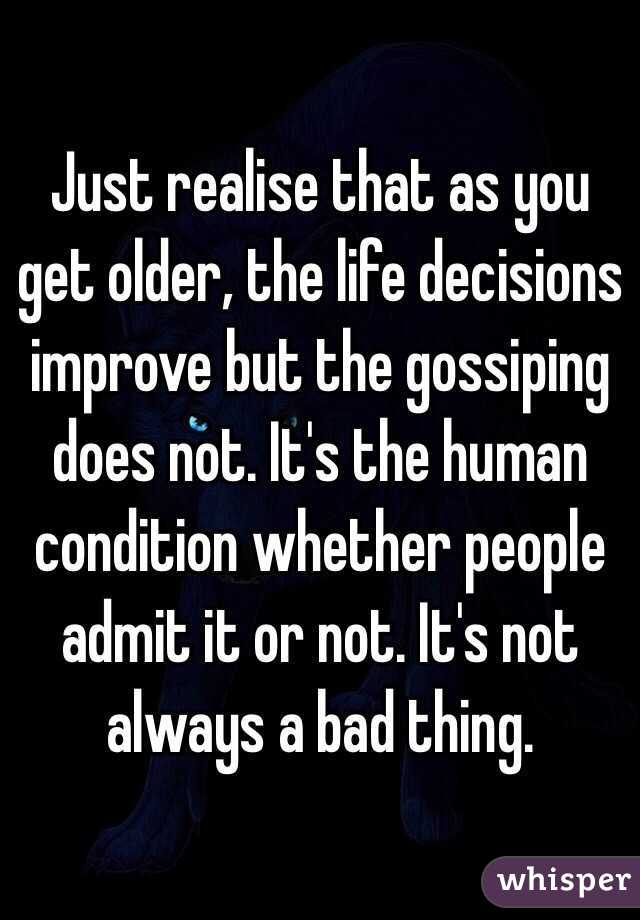 Just realise that as you get older, the life decisions improve but the gossiping does not. It's the human condition whether people admit it or not. It's not always a bad thing. 