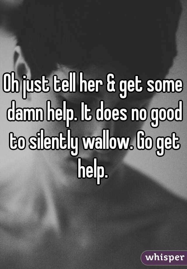 Oh just tell her & get some damn help. It does no good to silently wallow. Go get help. 