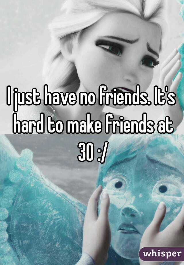 I just have no friends. It's hard to make friends at 30 :/