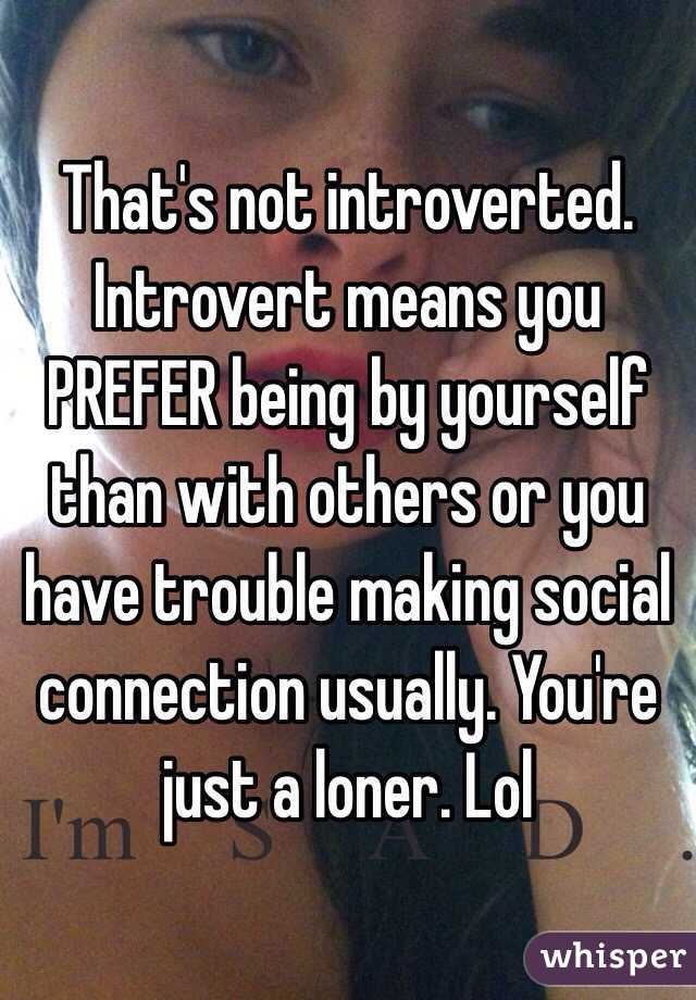 That's not introverted. Introvert means you PREFER being by yourself than with others or you have trouble making social connection usually. You're just a loner. Lol