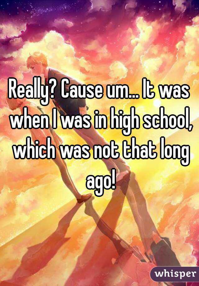 Really? Cause um... It was when I was in high school, which was not that long ago!