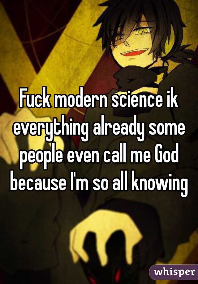 Fuck modern science ik everything already some people even call me God because I'm so all knowing